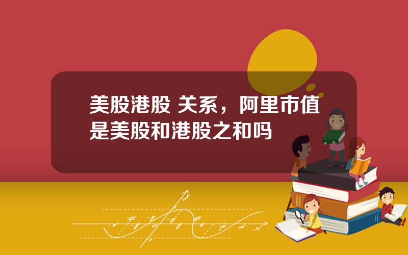 美股港股 关系，阿里市值是美股和港股之和吗